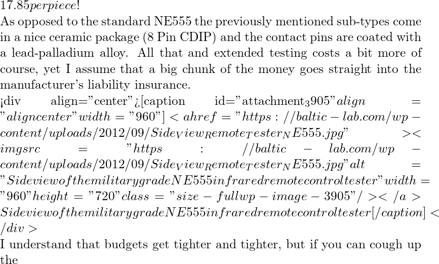 17.85 per piece!   As opposed to the standard NE555 the previously mentioned sub-types come in a nice ceramic package (8 Pin CDIP) and the contact pins are coated with a lead-palladium alloy. All that and extended testing costs a bit more of course, yet I assume that a big chunk of the money goes straight into the manufacturer's liability insurance.  <div align="center">[caption id="attachment_3905" align="aligncenter" width="960"]<a href="https://baltic-lab.com/wp-content/uploads/2012/09/Side_View_Remote_Tester_NE555.jpg"><img src="https://baltic-lab.com/wp-content/uploads/2012/09/Side_View_Remote_Tester_NE555.jpg" alt="Side view of the military grade NE555 infrared remote control tester" width="960" height="720" class="size-full wp-image-3905" /></a> Side view of the military grade NE555 infrared remote control tester[/caption]</div>  I understand that budgets get tighter and tighter, but if you can cough up the