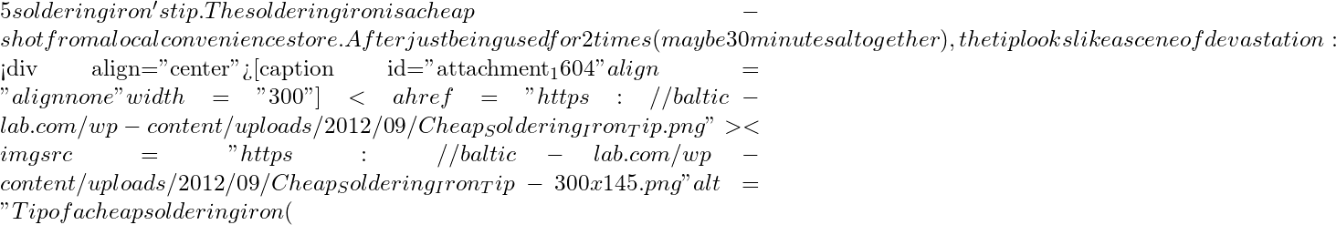 5 soldering iron's tip. The soldering iron is a cheap-shot from a local convenience store. After just being used for 2 times (maybe 30 minutes altogether), the tip looks like a scene of devastation:  <div align="center">[caption id="attachment_1604" align="alignnone" width="300"]<a href="https://baltic-lab.com/wp-content/uploads/2012/09/Cheap_Soldering_Iron_Tip.png"><img src="https://baltic-lab.com/wp-content/uploads/2012/09/Cheap_Soldering_Iron_Tip-300x145.png" alt="Tip of a cheap soldering iron ( ~
