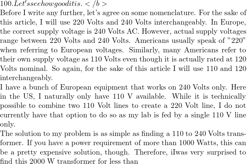100. Let's see how good it is.</b>  Before I write any further, let's agree on some nomenclature. For the sake of this article, I will use 220 Volts and 240 Volts interchangeably. In Europe, the correct supply voltage is 240 Volts AC. However, actual supply voltages range between 220 Volts and 240 Volts. Americans usually speak of "220" when referring to European voltages. Similarly, many Americans refer to their own supply voltage as 110 Volts even though it is actually rated at 120 Volts nominal. So again, for the sake of this article I will use 110 and 120 interchangeably.    I have a bunch of European equipment that works on 240 Volts only. Here in the US, I naturally only have 110 V available. While it is technically possible to combine two 110 Volt lines to create a 220 Volt line, I do not currently have that option to do so as my lab is fed by a single 110 V line only.  The solution to my problem is as simple as finding a 110 to 240 Volts transformer. If you have a power requirement  of more than 1000 Watts, this can be a pretty expensive solution, though. Therefore, iIwas very surprised to find this 2000 W transformer for less than