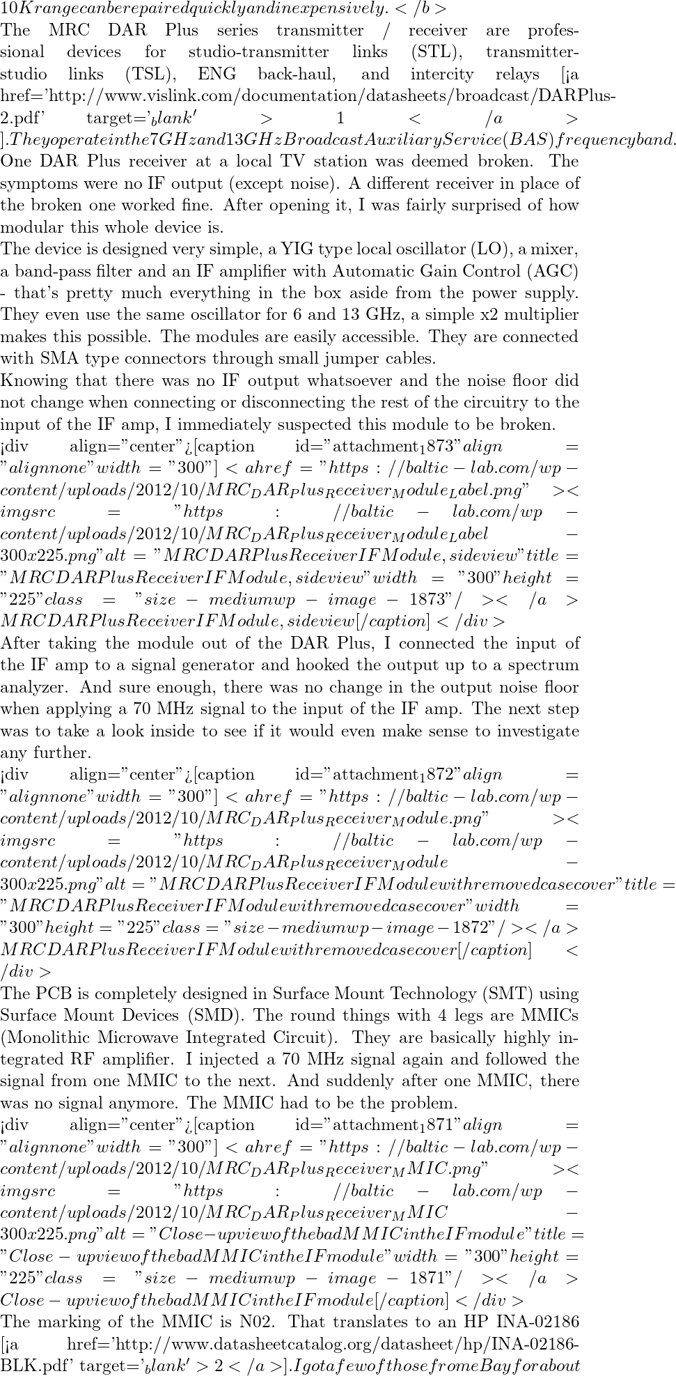 10K range can be repaired quickly and inexpensively.</b>  The MRC DAR Plus series transmitter / receiver are professional devices for studio-transmitter links (STL), transmitter-studio links (TSL), ENG back-haul, and intercity relays [<a href='http://www.vislink.com/documentation/datasheets/broadcast/DARPlus-2.pdf' target='_blank'>1</a>]. They operate in the 7 GHz and 13 GHz Broadcast Auxiliary Service (BAS) frequency band.   One DAR Plus receiver at a local TV station was deemed broken. The symptoms were no IF output (except noise). A different receiver in place of the broken one worked fine. After opening it, I was fairly surprised of how modular this whole device is.   The device is designed very simple, a YIG type local oscillator (LO), a mixer, a band-pass filter and an IF amplifier with Automatic Gain Control (AGC) - that's pretty much everything in the box aside from the power supply. They even use the same oscillator for 6 and 13 GHz, a simple x2 multiplier makes this possible. The modules are easily accessible. They are connected with SMA type connectors through small jumper cables.   Knowing that there was no IF output whatsoever and the noise floor did not change when connecting or disconnecting the rest of the circuitry to the input of the IF amp, I immediately suspected this module to be broken.   <div align="center">[caption id="attachment_1873" align="alignnone" width="300"]<a href="https://baltic-lab.com/wp-content/uploads/2012/10/MRC_DAR_Plus_Receiver_Module_Label.png"><img src="https://baltic-lab.com/wp-content/uploads/2012/10/MRC_DAR_Plus_Receiver_Module_Label-300x225.png" alt="MRC DAR Plus Receiver IF Module, side view" title="MRC DAR Plus Receiver IF Module, side view" width="300" height="225" class="size-medium wp-image-1873" /></a> MRC DAR Plus Receiver IF Module, side view[/caption]</div>  After taking the module out of the DAR Plus, I connected the input of the IF amp to a signal generator and hooked the output up to a spectrum analyzer. And sure enough, there was no change in the output noise floor when applying a 70 MHz signal to the input of the IF amp. The next step was to take a look inside to see if it would even make sense to investigate any further.   <div align="center">[caption id="attachment_1872" align="alignnone" width="300"]<a href="https://baltic-lab.com/wp-content/uploads/2012/10/MRC_DAR_Plus_Receiver_Module.png"><img src="https://baltic-lab.com/wp-content/uploads/2012/10/MRC_DAR_Plus_Receiver_Module-300x225.png" alt="MRC DAR Plus Receiver IF Module with removed case cover" title="MRC DAR Plus Receiver IF Module with removed case cover" width="300" height="225" class="size-medium wp-image-1872" /></a> MRC DAR Plus Receiver IF Module with removed case cover[/caption]</div>  The PCB is completely designed in Surface Mount Technology (SMT) using Surface Mount Devices (SMD). The round things with 4 legs are MMICs (Monolithic Microwave Integrated Circuit). They are basically highly integrated RF amplifier. I injected a 70 MHz signal again and followed the signal from one MMIC to the next. And suddenly after one MMIC, there was no signal anymore. The MMIC had to be the problem.   <div align="center">[caption id="attachment_1871" align="alignnone" width="300"]<a href="https://baltic-lab.com/wp-content/uploads/2012/10/MRC_DAR_Plus_Receiver_MMIC.png"><img src="https://baltic-lab.com/wp-content/uploads/2012/10/MRC_DAR_Plus_Receiver_MMIC-300x225.png" alt="Close-up view of the bad MMIC in the IF module" title="Close-up view of the bad MMIC in the IF module" width="300" height="225" class="size-medium wp-image-1871" /></a> Close-up view of the bad MMIC in the IF module[/caption]</div>  The marking of the MMIC is N02. That translates to an HP INA-02186 [<a href='http://www.datasheetcatalog.org/datasheet/hp/INA-02186-BLK.pdf' target='_blank'>2</a>]. I got a few of those from eBay for about