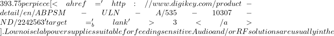 393.75 per piece [<a href='http://www.digikey.com/product-detail/en/ABPSM-ULN-A/535-10307-ND/2242563' target='_blank'>3</a>]. Low noise lab power supplies suitable for feeding sensitive Audio and / or RF solutions are usually in the